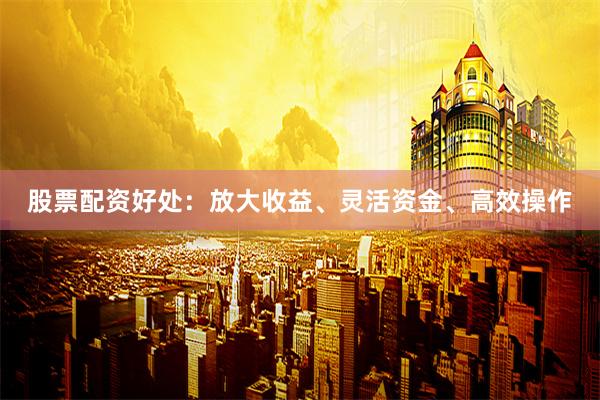 股票配资好处：放大收益、灵活资金、高效操作