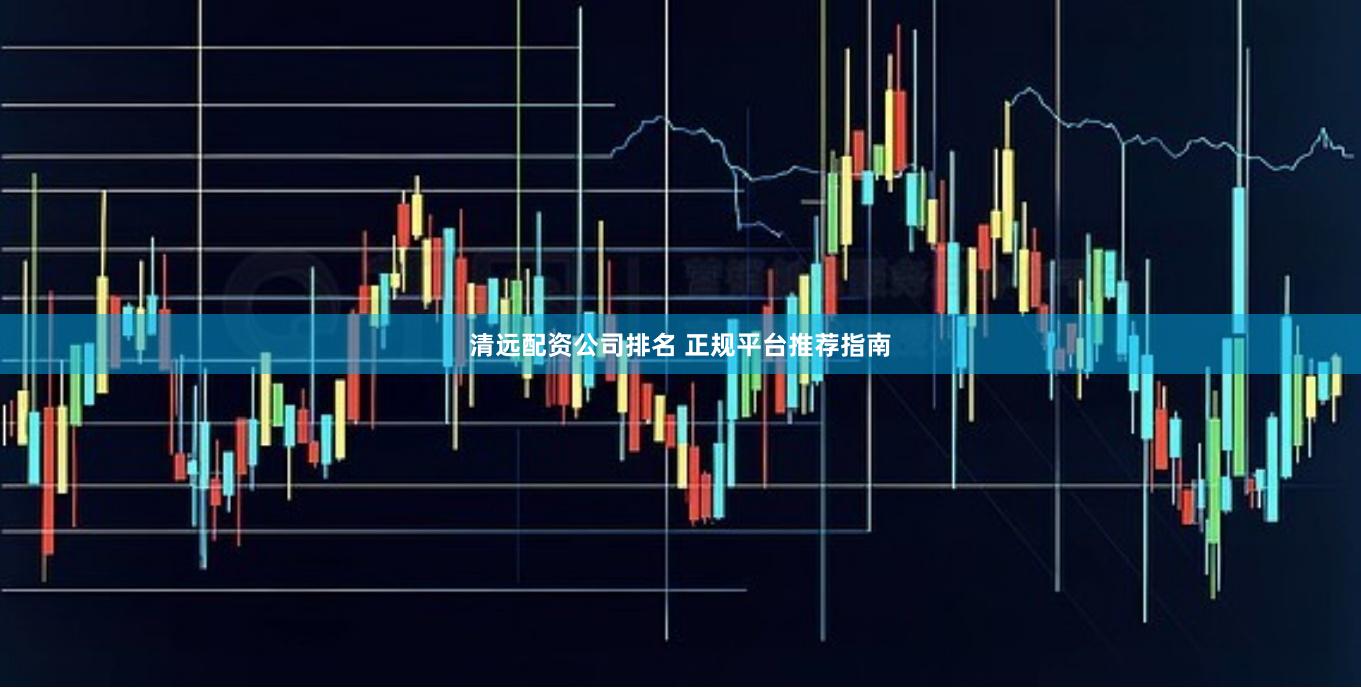 清远配资公司排名 正规平台推荐指南